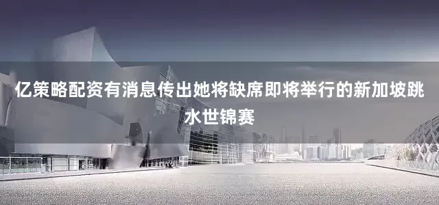 亿策略配资有消息传出她将缺席即将举行的新加坡跳水世锦赛