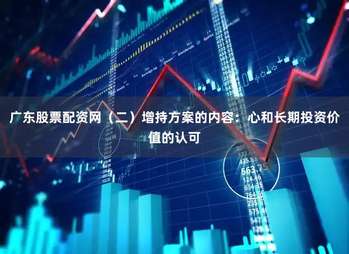广东股票配资网（二）增持方案的内容：心和长期投资价值的认可