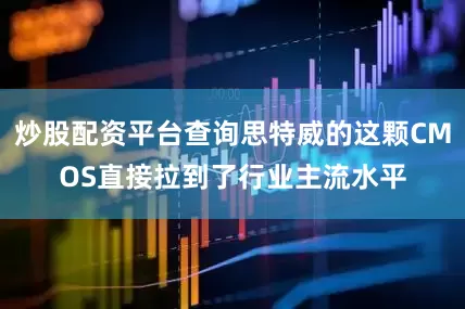 炒股配资平台查询思特威的这颗CMOS直接拉到了行业主流水平