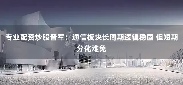 专业配资炒股晋军：通信板块长周期逻辑稳固 但短期分化难免