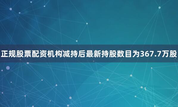 正规股票配资机构减持后最新持股数目为367.7万股