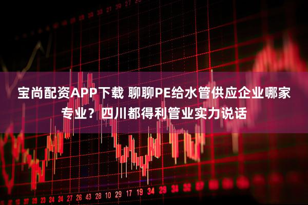 宝尚配资APP下载 聊聊PE给水管供应企业哪家专业？四川都得利管业实力说话