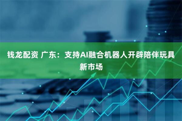 钱龙配资 广东：支持AI融合机器人开辟陪伴玩具新市场