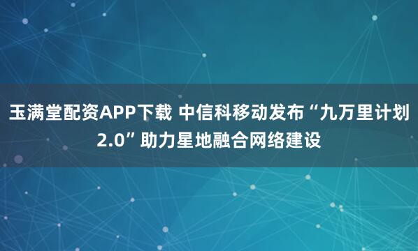 玉满堂配资APP下载 中信科移动发布“九万里计划2.0”助力星地融合网络建设