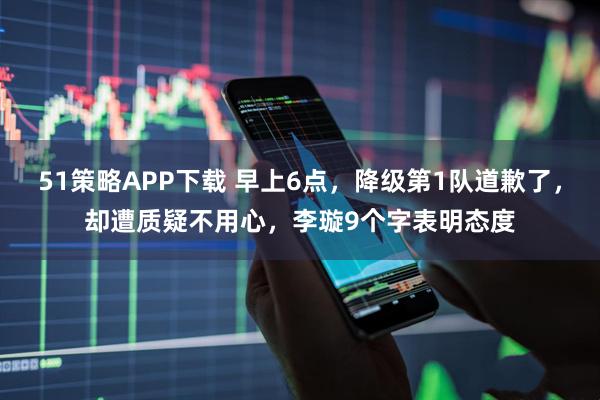 51策略APP下载 早上6点，降级第1队道歉了，却遭质疑不用心，李璇9个字表明态度