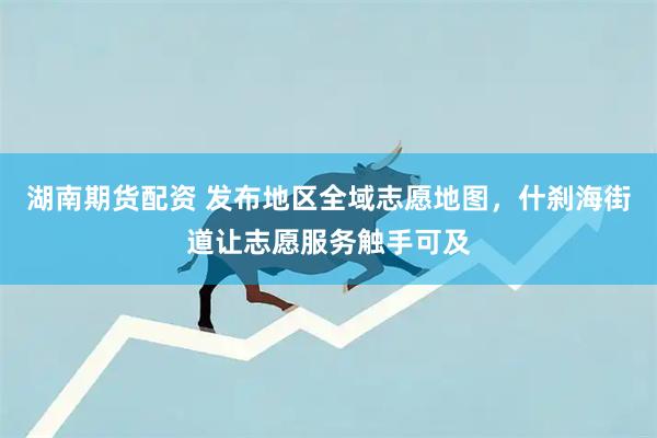 湖南期货配资 发布地区全域志愿地图,什刹海街道让志愿服务触手可及