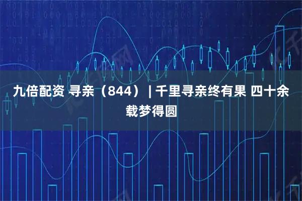 九倍配资 寻亲(844) | 千里寻亲终有果 四十余载梦得圆