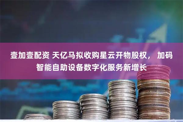 壹加壹配资 天亿马拟收购星云开物股权, 加码智能自助设备数字化服务新增长