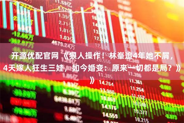 开源优配官网 《狠人操作！林峯追4年她不屑，4天嫁人狂生三娃，如今婚变：原来一切都是局？》