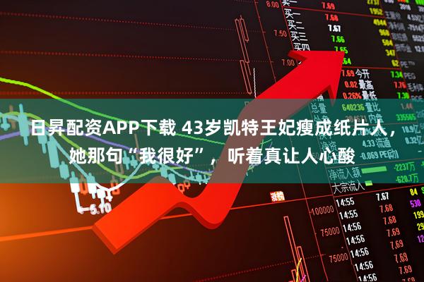 日昇配资APP下载 43岁凯特王妃瘦成纸片人，她那句“我很好”，听着真让人心酸