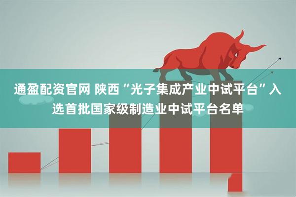 通盈配资官网 陕西“光子集成产业中试平台”入选首批国家级制造业中试平台名单