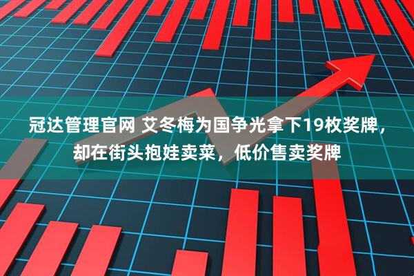 冠达管理官网 艾冬梅为国争光拿下19枚奖牌，却在街头抱娃卖菜，低价售卖奖牌