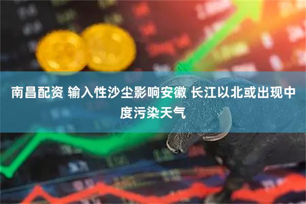 南昌配资 输入性沙尘影响安徽 长江以北或出现中度污染天气