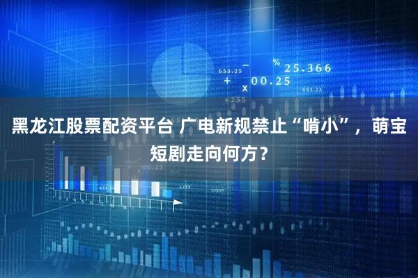 黑龙江股票配资平台 广电新规禁止“啃小”，萌宝短剧走向何方？