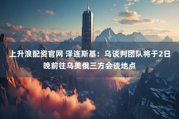 上升浪配资官网 泽连斯基：乌谈判团队将于2日晚前往乌美俄三方会谈地点