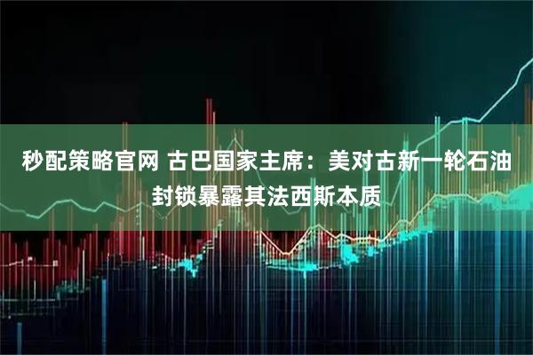 秒配策略官网 古巴国家主席：美对古新一轮石油封锁暴露其法西斯本质