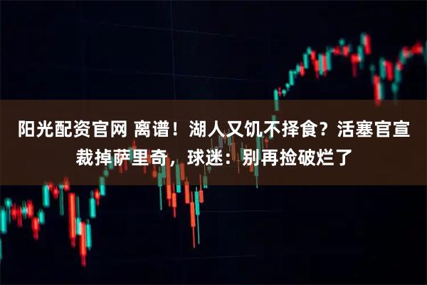 阳光配资官网 离谱！湖人又饥不择食？活塞官宣裁掉萨里奇，球迷：别再捡破烂了