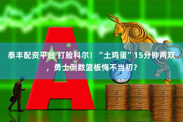 泰丰配资平台 打脸科尔！“土鸡蛋”15分钟两双，勇士倒数篮板悔不当初？