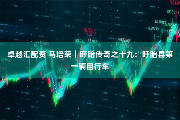 卓越汇配资 马培荣｜盱眙传奇之十九：盱眙县第一辆自行车