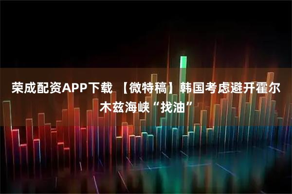 荣成配资APP下载 【微特稿】韩国考虑避开霍尔木兹海峡“找油”