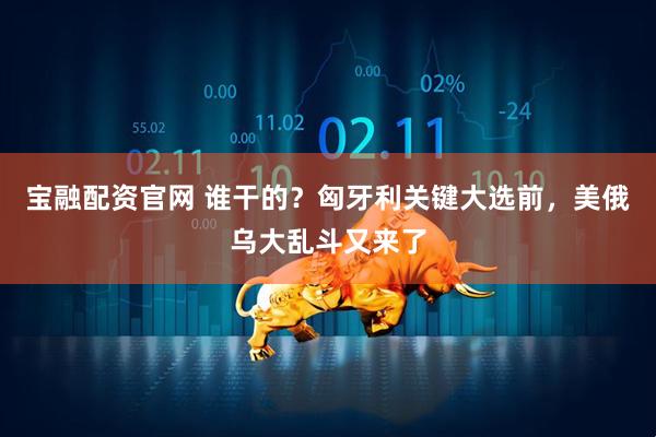宝融配资官网 谁干的？匈牙利关键大选前，美俄乌大乱斗又来了