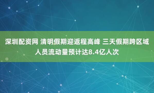 深圳配资网 清明假期迎返程高峰 三天假期跨区域人员流动量预计达8.4亿人次