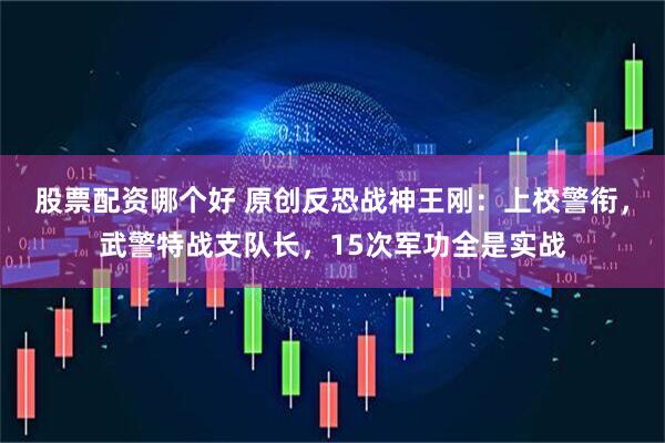 股票配资哪个好 原创反恐战神王刚:上校警衔,武警特战支队长,15次军功全是实战