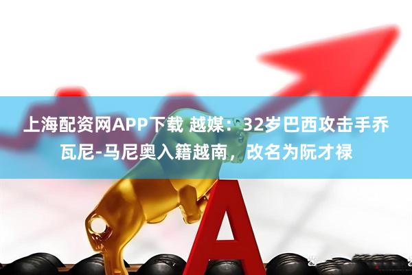 上海配资网APP下载 越媒:32岁巴西攻击手乔瓦尼-马尼奥入籍越南,改名为阮才禄
